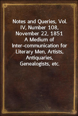 Notes and Queries, Vol. IV, Number 108, November 22, 1851
A Medium of Inter-communication for Literary Men, Artists, Antiquaries, Genealogists, etc.
