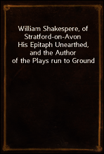 William Shakespere, of Stratford-on-Avon
His Epitaph Unearthed, and the Author of the Plays run to Ground