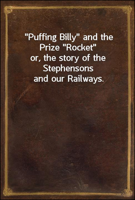 "Puffing Billy" and the Prize "Rocket"<br/>or, the story of the Stephensons and our Railways.