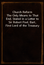 Church Reform
The Only Means to That End, Stated in a Letter to Sir Robert Peel, Bart., First Lord of the Treasury