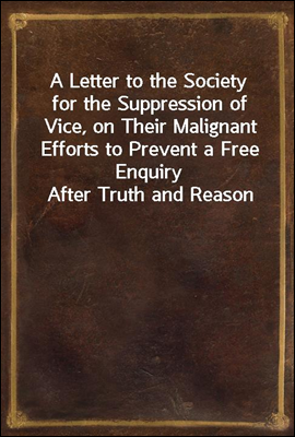 A Letter to the Society for the Suppression of Vice, on Their Malignant Efforts to Prevent a Free Enquiry After Truth and Reason