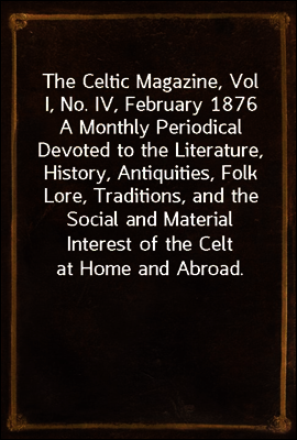 The Celtic Magazine, Vol I, No. IV, February 1876
A Monthly Periodical Devoted to the Literature, History, Antiquities, Folk Lore, Traditions, and the Social and Material Interest of the Celt at Home
