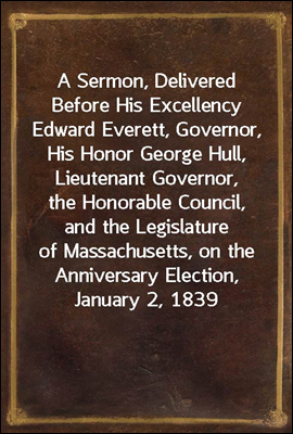 A Sermon, Delivered Before His Excellency Edward Everett, Governor, His Honor George Hull, Lieutenant Governor, the Honorable Council, and the Legislature of Massachusetts, on the Anniversary Election