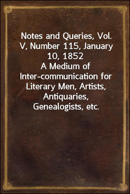 Notes and Queries, Vol. V, Number 115, January 10, 1852
A Medium of Inter-communication for Literary Men, Artists, Antiquaries, Genealogists, etc.