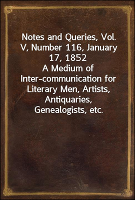 Notes and Queries, Vol. V, Number 116, January 17, 1852
A Medium of Inter-communication for Literary Men, Artists, Antiquaries, Genealogists, etc.
