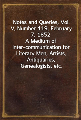 Notes and Queries, Vol. V, Number 119, February 7, 1852
A Medium of Inter-communication for Literary Men, Artists, Antiquaries, Genealogists, etc.