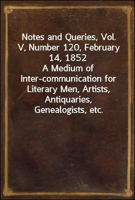 Notes and Queries, Vol. V, Number 120, February 14, 1852
A Medium of Inter-communication for Literary Men, Artists, Antiquaries, Genealogists, etc.