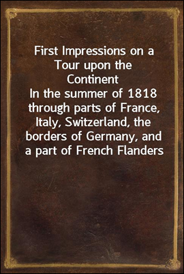 First Impressions on a Tour upon the Continent
In the summer of 1818 through parts of France, Italy, Switzerland, the borders of Germany, and a part of French Flanders