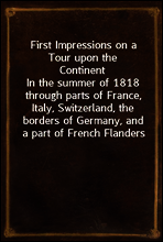 First Impressions on a Tour upon the Continent
In the summer of 1818 through parts of France, Italy, Switzerland, the borders of Germany, and a part of French Flanders