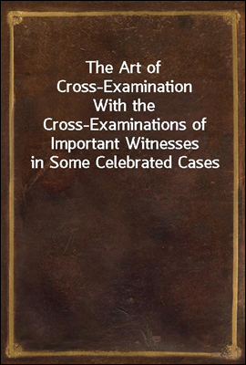 The Art of Cross-Examination
With the Cross-Examinations of Important Witnesses in Some Celebrated Cases