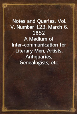 Notes and Queries, Vol. V, Number 123, March 6, 1852
A Medium of Inter-communication for Literary Men, Artists, Antiquaries, Genealogists, etc.