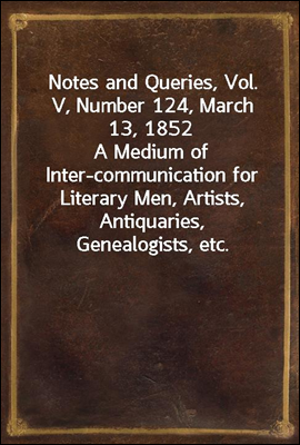 Notes and Queries, Vol. V, Number 124, March 13, 1852
A Medium of Inter-communication for Literary Men, Artists, Antiquaries, Genealogists, etc.