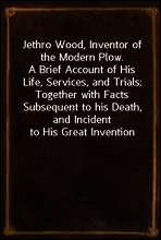 Jethro Wood, Inventor of the Modern Plow.
A Brief Account of His Life, Services, and Trials; Together with Facts Subsequent to his Death, and Incident to His Great Invention