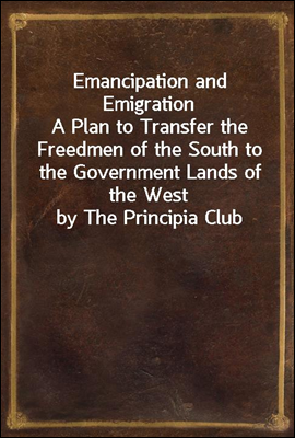 Emancipation and Emigration
A Plan to Transfer the Freedmen of the South to the Government Lands of the West by The Principia Club