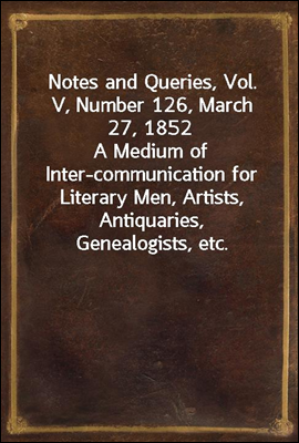 Notes and Queries, Vol. V, Number 126, March 27, 1852
A Medium of Inter-communication for Literary Men, Artists, Antiquaries, Genealogists, etc.