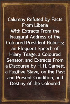 Calumny Refuted by Facts From Liberia
With Extracts From the Inaugural Address of the Coloured President Roberts; an Eloquent Speech of Hilary Teage, a Coloured Senator; and Extracts From a Discourse