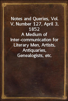 Notes and Queries, Vol. V, Number 127, April 3, 1852
A Medium of Inter-communication for Literary Men, Artists, Antiquaries, Genealogists, etc.