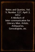 Notes and Queries, Vol. V, Number 127, April 3, 1852
A Medium of Inter-communication for Literary Men, Artists, Antiquaries, Genealogists, etc.