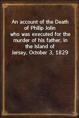 An account of the Death of Philip Jolin
who was executed for the murder of his father, in the Island of Jersey, October 3, 1829