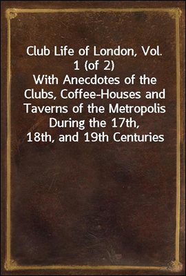 Club Life of London, Vol. 1 (of 2)
With Anecdotes of the Clubs, Coffee-Houses and Taverns of the Metropolis During the 17th, 18th, and 19th Centuries