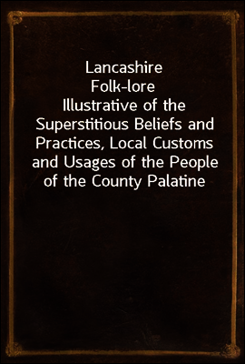 Lancashire Folk-lore
Illustrative of the Superstitious Beliefs and Practices, Local Customs and Usages of the People of the County Palatine