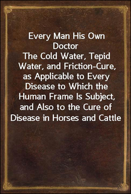 Every Man His Own Doctor
The Cold Water, Tepid Water, and Friction-Cure, as Applicable to Every Disease to Which the Human Frame Is Subject, and Also to the Cure of Disease in Horses and Cattle