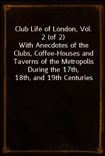 Club Life of London, Vol. 2 (of 2)
With Anecdotes of the Clubs, Coffee-Houses and Taverns of the Metropolis During the 17th, 18th, and 19th Centuries