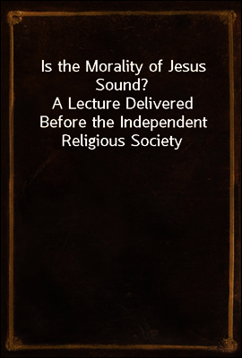 Is the Morality of Jesus Sound?
A Lecture Delivered Before the Independent Religious Society