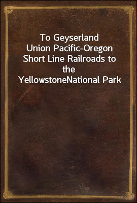 To Geyserland
Union Pacific-Oregon Short Line Railroads to the Yellowstone
National Park
