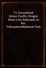 To Geyserland
Union Pacific-Oregon Short Line Railroads to the Yellowstone
National Park