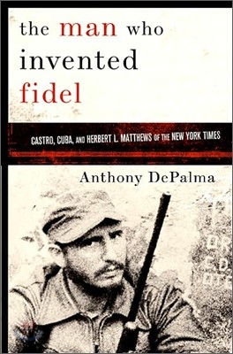 The Man Who Invented Fidel : Castro, Cuba, and Herbert L. Matthews of The New York Times