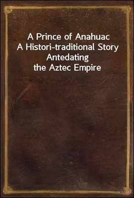 A Prince of Anahuac
A Histori-traditional Story Antedating the Aztec Empire