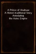 A Prince of Anahuac
A Histori-traditional Story Antedating the Aztec Empire