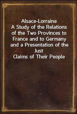 Alsace-Lorraine
A Study of the Relations of the Two Provinces to France and to Germany and a Presentation of the Just Claims of Their People