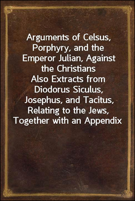 Arguments of Celsus, Porphyry, and the Emperor Julian, Against the Christians
Also Extracts from Diodorus Siculus, Josephus, and Tacitus, Relating to the Jews, Together with an Appendix