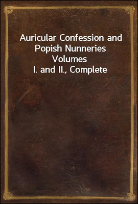 Auricular Confession and Popish Nunneries
Volumes I. and II., Complete