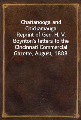 Chattanooga and Chickamauga
Reprint of Gen. H. V. Boynton's letters to the Cincinnati Commercial Gazette, August, 1888.