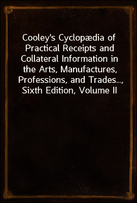 Cooley`s Cyclopædia of Practical Receipts and Collateral Information in the Arts, Manufactures, Professions, and Trades..., Sixth Edition, Volume II