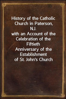 History of the Catholic Church in Paterson, N.J.
with an Account of the Celebration of the Fiftieth
Anniversary of the Establishment of St. John`s Church