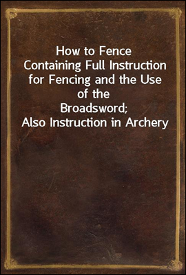 How to Fence
Containing Full Instruction for Fencing and the Use of the
Broadsword; Also Instruction in Archery