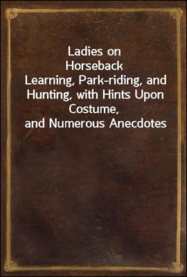 Ladies on Horseback
Learning, Park-riding, and Hunting, with Hints Upon Costume, and Numerous Anecdotes