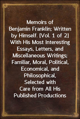 Memoirs of Benjamin Franklin; Written by Himself. [Vol. 1 of 2]
With His Most Interesting Essays, Letters, and Miscellaneous Writings; Familiar, Moral, Political, Economical, and Philosophical, Selec