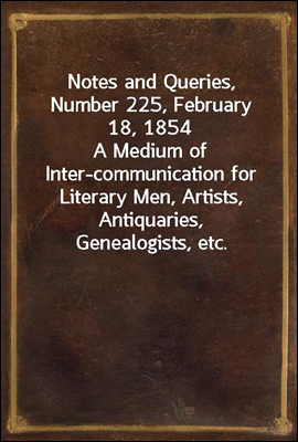 Notes and Queries, Number 225, February 18, 1854
A Medium of Inter-communication for Literary Men, Artists, Antiquaries, Genealogists, etc.