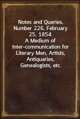 Notes and Queries, Number 226, February 25, 1854
A Medium of Inter-communication for Literary Men, Artists, Antiquaries, Genealogists, etc.