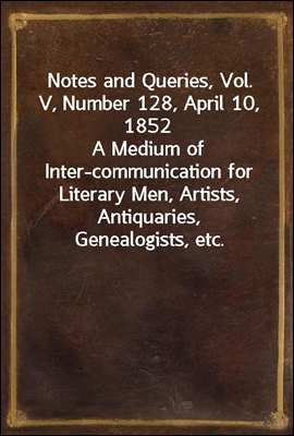 Notes and Queries, Vol. V, Number 128, April 10, 1852
A Medium of Inter-communication for Literary Men, Artists, Antiquaries, Genealogists, etc.