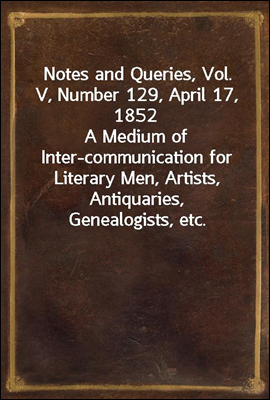 Notes and Queries, Vol. V, Number 129, April 17, 1852
A Medium of Inter-communication for Literary Men, Artists, Antiquaries, Genealogists, etc.