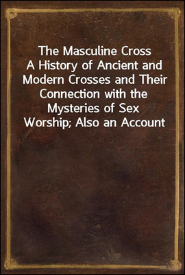 The Masculine Cross
A History of Ancient and Modern Crosses and Their Connection with the Mysteries of Sex Worship; Also an Account of the Kindred Phases of Phallic Faiths and Practices