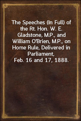 The Speeches (In Full) of the Rt. Hon. W. E. Gladstone, M.P., and William O'Brien, M.P., on Home Rule, Delivered in Parliament, Feb. 16 and 17, 1888.