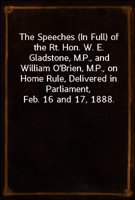 The Speeches (In Full) of the Rt. Hon. W. E. Gladstone, M.P., and William O'Brien, M.P., on Home Rule, Delivered in Parliament, Feb. 16 and 17, 1888.