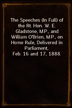 The Speeches (In Full) of the Rt. Hon. W. E. Gladstone, M.P., and William O`Brien, M.P., on Home Rule, Delivered in Parliament, Feb. 16 and 17, 1888.